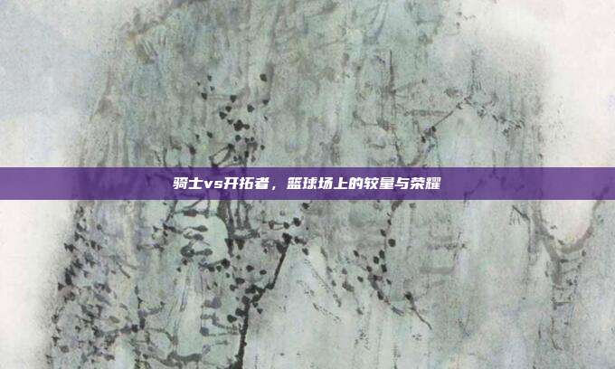 骑士vs开拓者,篮球场上的较量与荣耀