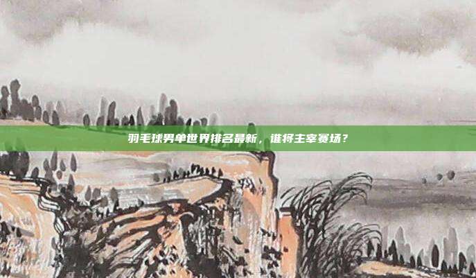 羽毛球男单世界排名最新,谁将主宰赛场?