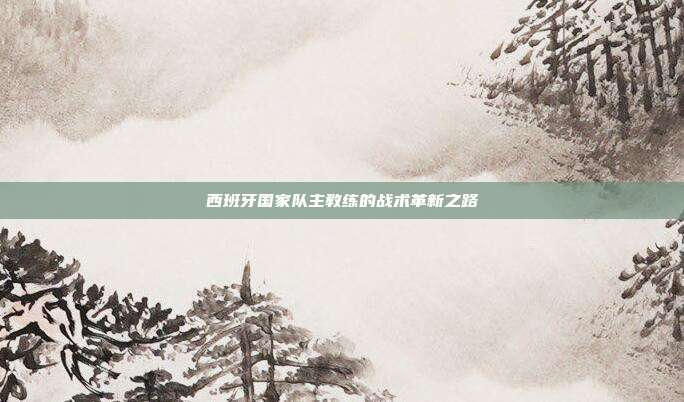 西班牙国家队主教练的战术革新之路