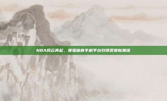 NBA风云再起,搜狐体育手机平台引领观赛新潮流
