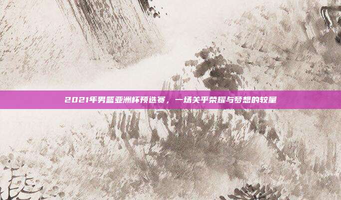 2021年男篮亚洲杯预选赛,一场关乎荣耀与梦想的较量