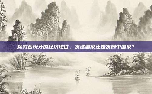 探究西班牙的经济地位，发达国家还是发展中国家？