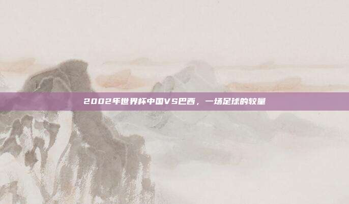 2002年世界杯中国VS巴西,一场足球的较量