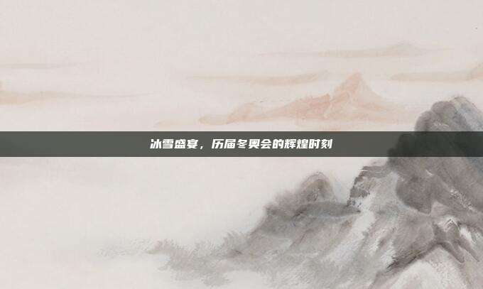 冰雪盛宴,历届冬奥会的辉煌时刻