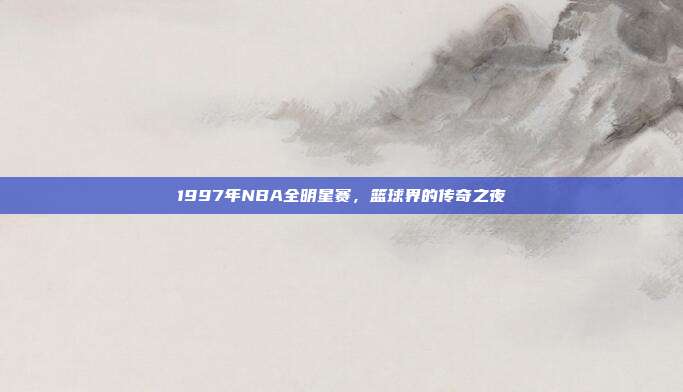 1997年NBA全明星赛,篮球界的传奇之夜