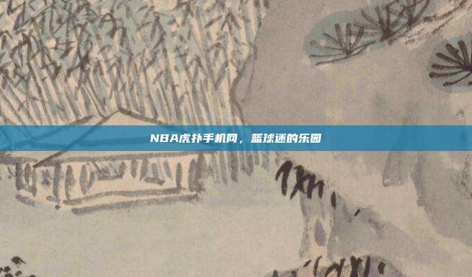 NBA虎扑手机网,篮球迷的乐园