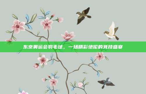 东京奥运会羽毛球,一场精彩绝伦的竞技盛宴