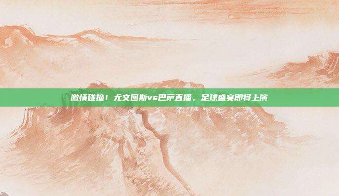 激情碰撞!尤文图斯vs巴萨直播,足球盛宴即将上演