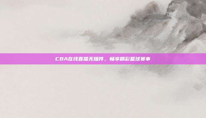 CBA在线直播无插件,畅享精彩篮球赛事