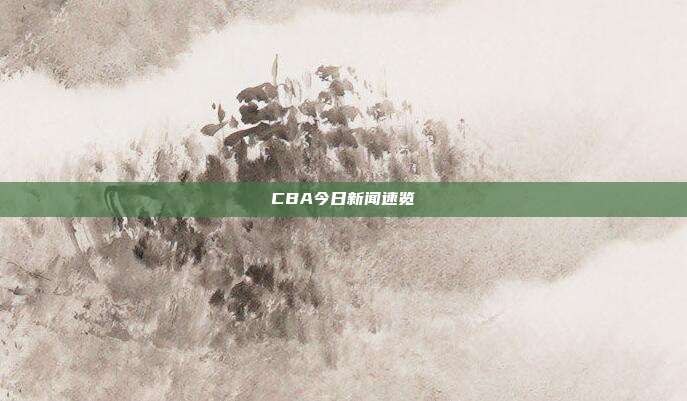 CBA今日新闻速览