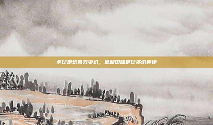 全球足坛风云变幻，最新国际足球资讯速递