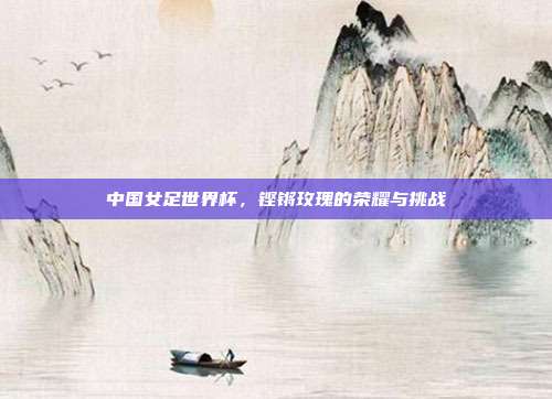 中国女足世界杯，铿锵玫瑰的荣耀与挑战