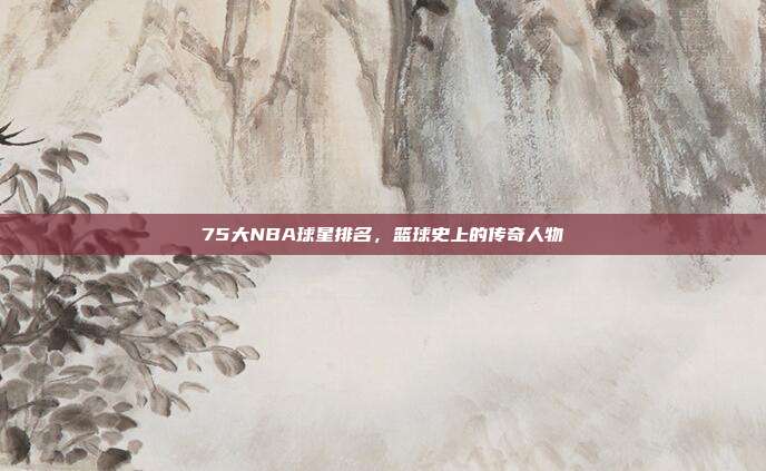 75大NBA球星排名，篮球史上的传奇人物