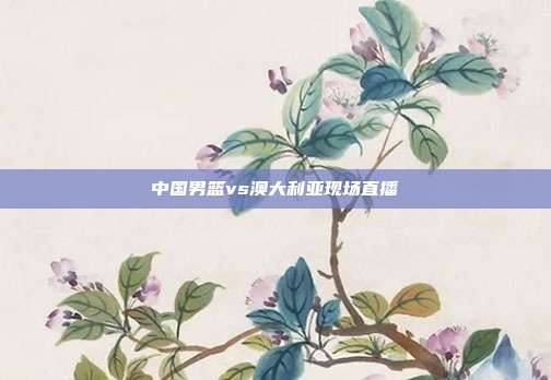 中国男篮vs澳大利亚现场直播
