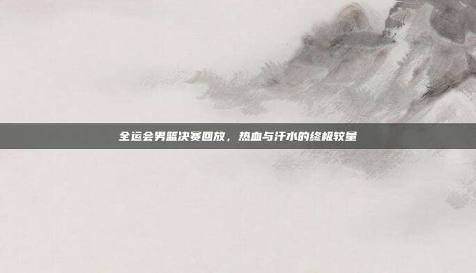 全运会男篮决赛回放,热血与汗水的终极较量