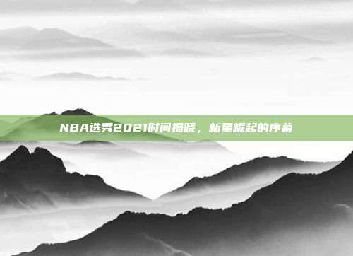 NBA选秀2021时间揭晓,新星崛起的序幕
