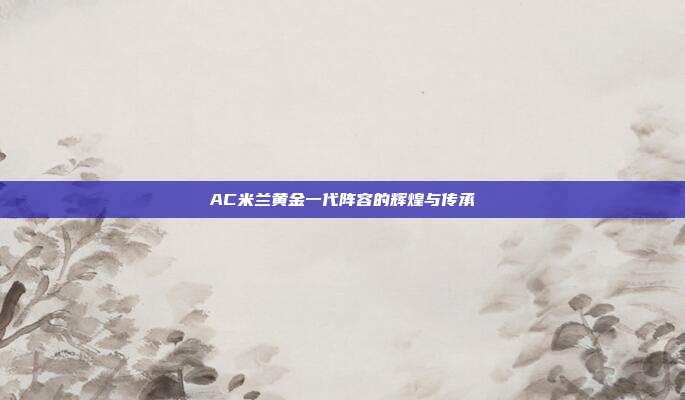 AC米兰黄金一代阵容的辉煌与传承