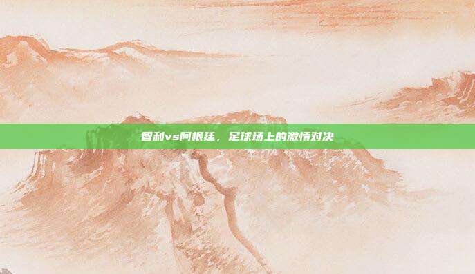 智利vs阿根廷,足球场上的激情对决