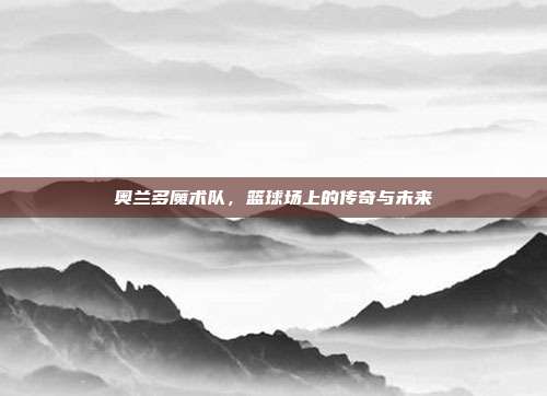奥兰多魔术队，篮球场上的传奇与未来