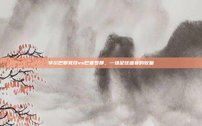 毕尔巴鄂竞技vs巴塞罗那，一场足球盛宴的较量