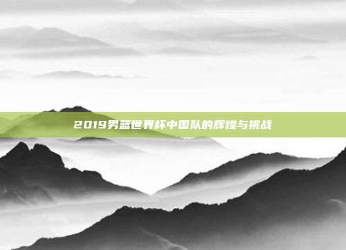 2019男篮世界杯中国队的辉煌与挑战
