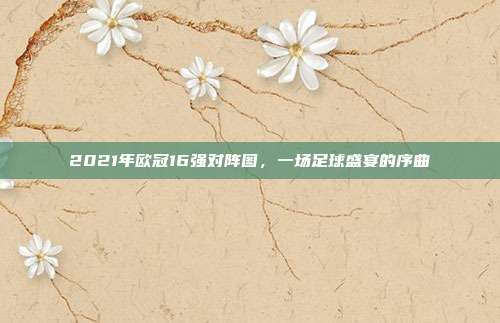 2021年欧冠16强对阵图，一场足球盛宴的序曲