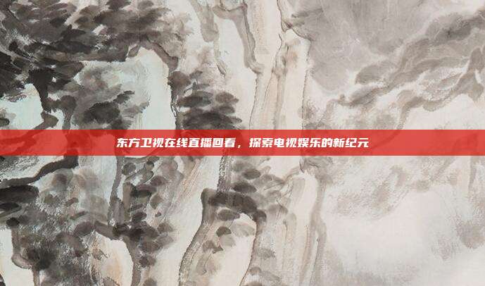 东方卫视在线直播回看，探索电视娱乐的新纪元