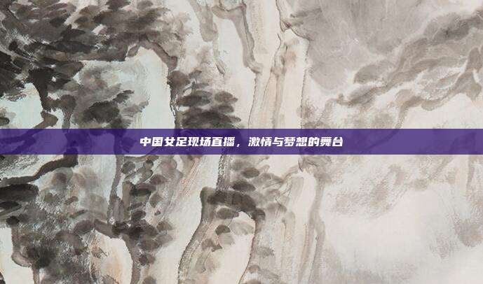 中国女足现场直播，激情与梦想的舞台