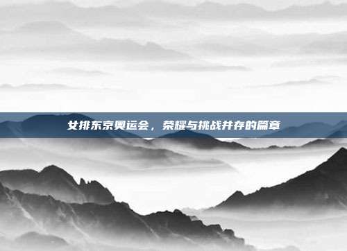 女排东京奥运会,荣耀与挑战并存的篇章