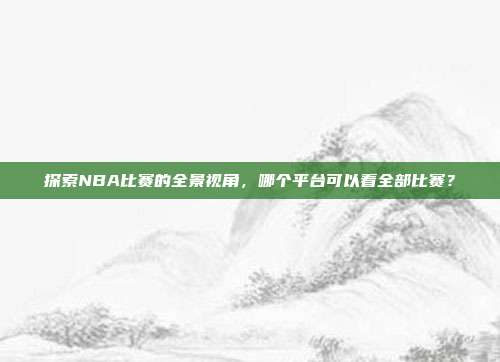 探索NBA比赛的全景视角,哪个平台可以看全部比赛?