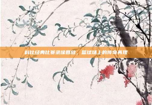 科比经典比赛录像回放,篮球场上的传奇再现