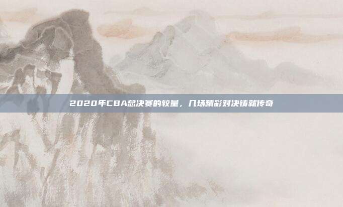 2020年CBA总决赛的较量,几场精彩对决铸就传奇