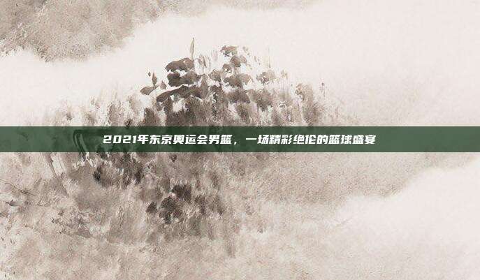 2021年东京奥运会男篮,一场精彩绝伦的篮球盛宴