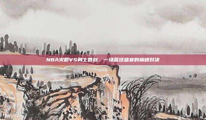 NBA火箭VS勇士回放,一场篮球盛宴的巅峰对决