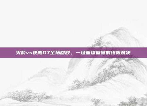 火箭vs快船G7全场回放,一场篮球盛宴的终极对决