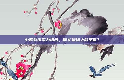 中超外援实力排名,谁才是场上的王者?