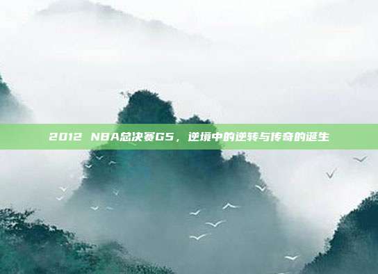 2012 NBA总决赛G5,逆境中的逆转与传奇的诞生