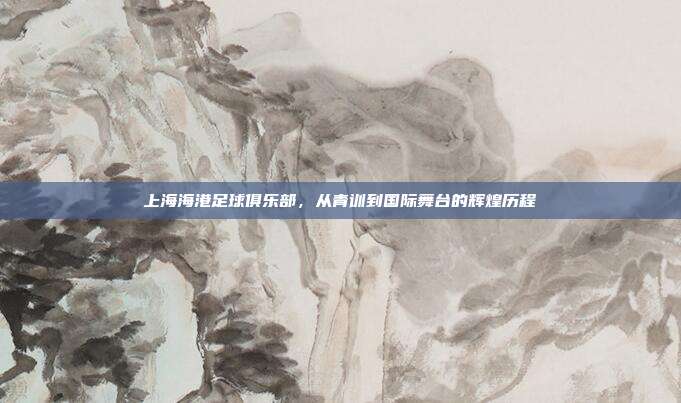 上海海港足球俱乐部，从青训到国际舞台的辉煌历程