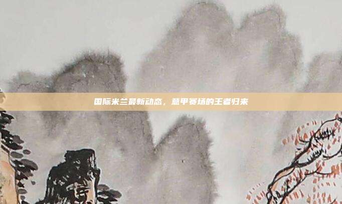 国际米兰最新动态，意甲赛场的王者归来