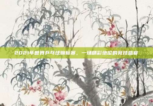 2021年世界乒乓球锦标赛，一场精彩绝伦的竞技盛宴