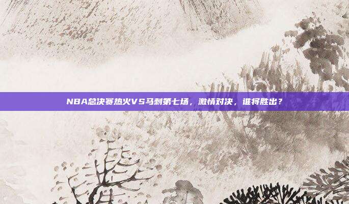 NBA总决赛热火VS马刺第七场,激情对决,谁将胜出?