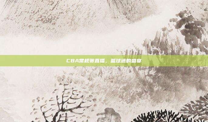 CBA常规赛直播,篮球迷的盛宴