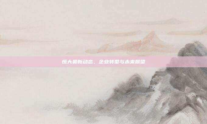 恒大最新动态，企业转型与未来展望