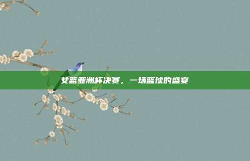 女篮亚洲杯决赛，一场篮球的盛宴
