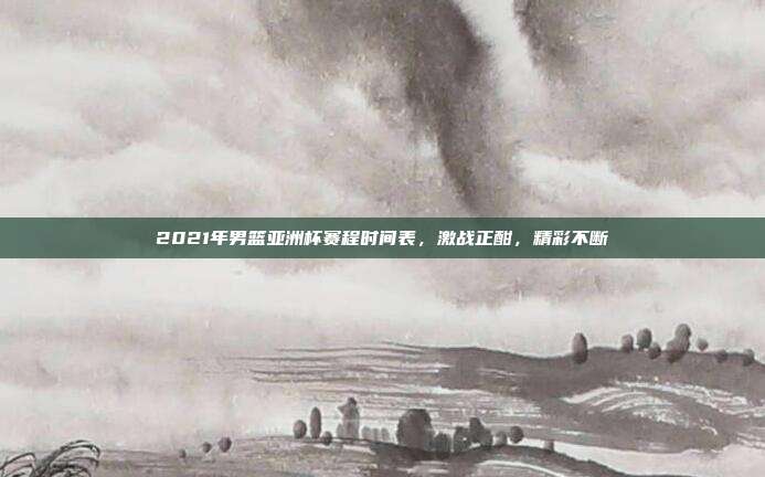 2021年男篮亚洲杯赛程时间表,激战正酣,精彩不断