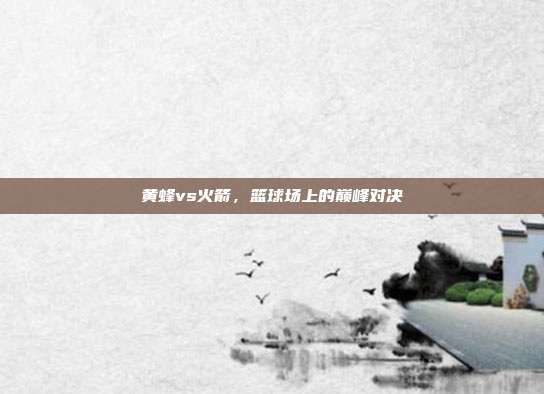 黄蜂vs火箭,篮球场上的巅峰对决
