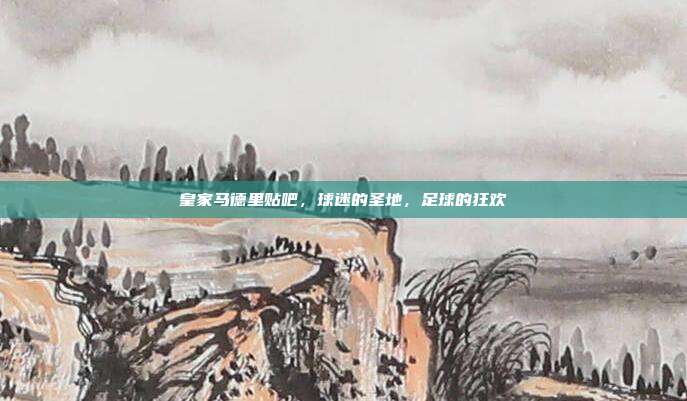 皇家马德里贴吧，球迷的圣地，足球的狂欢