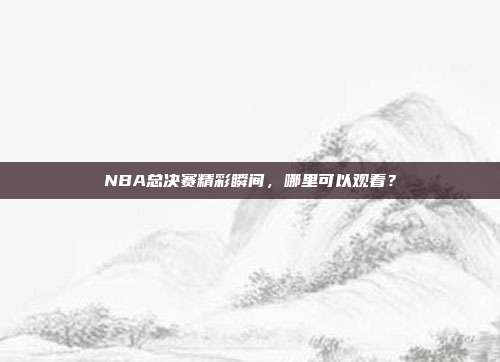 NBA总决赛精彩瞬间,哪里可以观看?