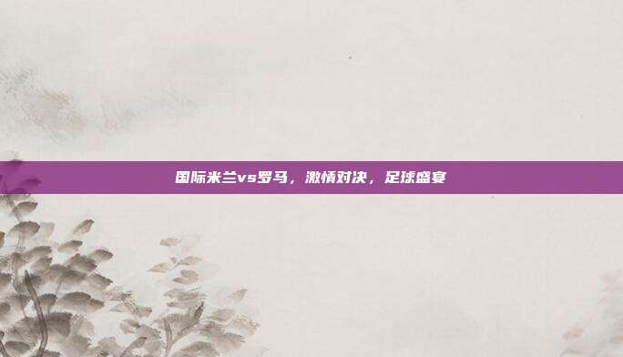 国际米兰vs罗马，激情对决，足球盛宴