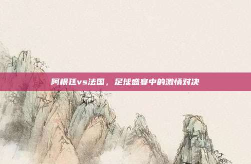 阿根廷vs法国，足球盛宴中的激情对决